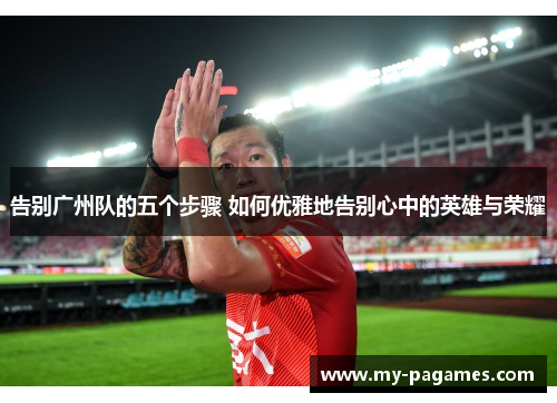 告别广州队的五个步骤 如何优雅地告别心中的英雄与荣耀 告别广州队的五个步骤 如何优雅地告别心中的英雄与荣耀