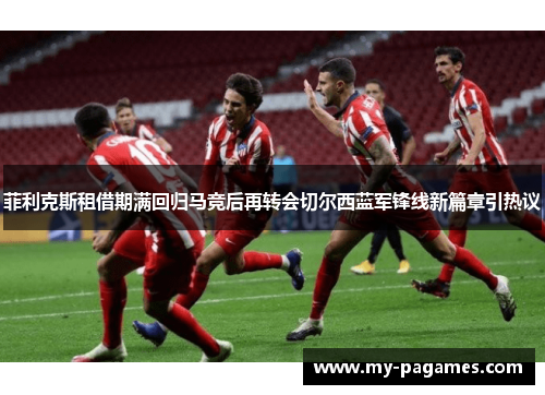 菲利克斯租借期满回归马竞后再转会切尔西蓝军锋线新篇章引热议