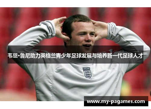韦恩·鲁尼助力英格兰青少年足球发展与培养新一代足球人才
